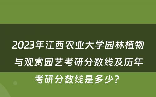 2023年江西农业大学园林植物与观赏园艺考研分数线及历年考研分数线是多少? 