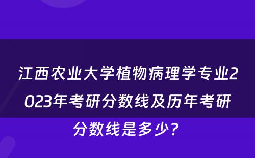 江西农业大学植物病理学专业2023年考研分数线及历年考研分数线是多少? 