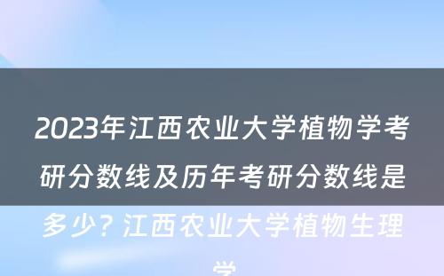 2023年江西农业大学植物学考研分数线及历年考研分数线是多少? 江西农业大学植物生理学