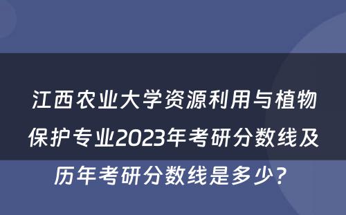江西农业大学资源利用与植物保护专业2023年考研分数线及历年考研分数线是多少? 