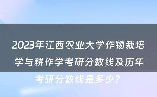 2023年江西农业大学作物栽培学与耕作学考研分数线及历年考研分数线是多少? 