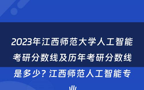 2023年江西师范大学人工智能考研分数线及历年考研分数线是多少? 江西师范人工智能专业