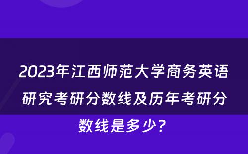 2023年江西师范大学商务英语研究考研分数线及历年考研分数线是多少? 