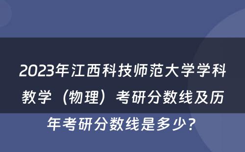 2023年江西科技师范大学学科教学（物理）考研分数线及历年考研分数线是多少? 