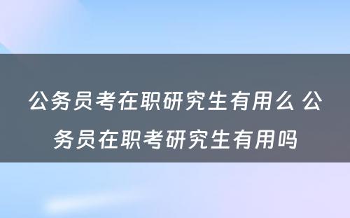 公务员考在职研究生有用么 公务员在职考研究生有用吗