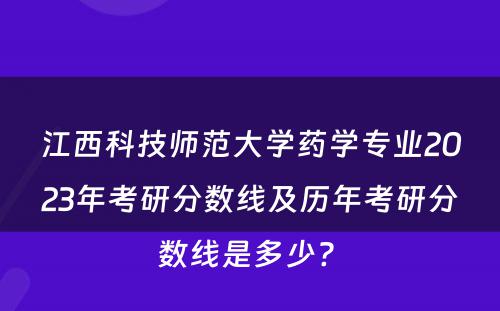 江西科技师范大学药学专业2023年考研分数线及历年考研分数线是多少? 