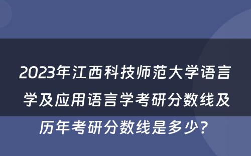 2023年江西科技师范大学语言学及应用语言学考研分数线及历年考研分数线是多少? 