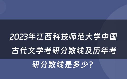 2023年江西科技师范大学中国古代文学考研分数线及历年考研分数线是多少? 