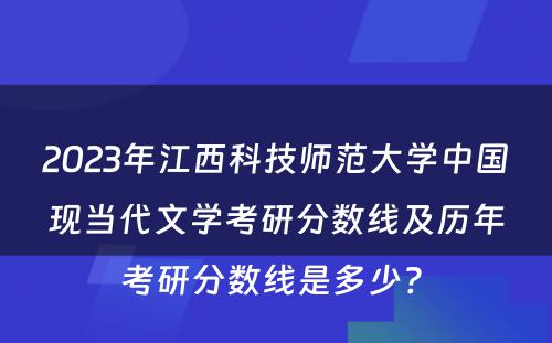2023年江西科技师范大学中国现当代文学考研分数线及历年考研分数线是多少? 