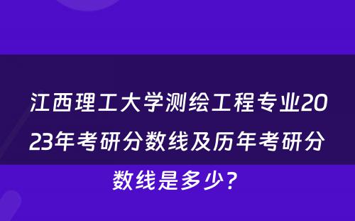 江西理工大学测绘工程专业2023年考研分数线及历年考研分数线是多少? 