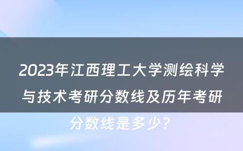 2023年江西理工大学测绘科学与技术考研分数线及历年考研分数线是多少? 