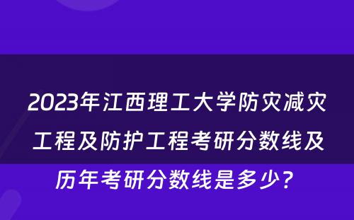 2023年江西理工大学防灾减灾工程及防护工程考研分数线及历年考研分数线是多少? 