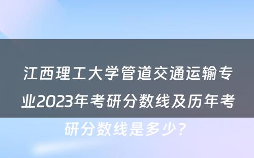 江西理工大学管道交通运输专业2023年考研分数线及历年考研分数线是多少? 