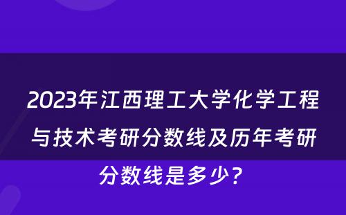 2023年江西理工大学化学工程与技术考研分数线及历年考研分数线是多少? 