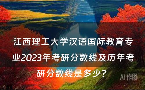 江西理工大学汉语国际教育专业2023年考研分数线及历年考研分数线是多少? 