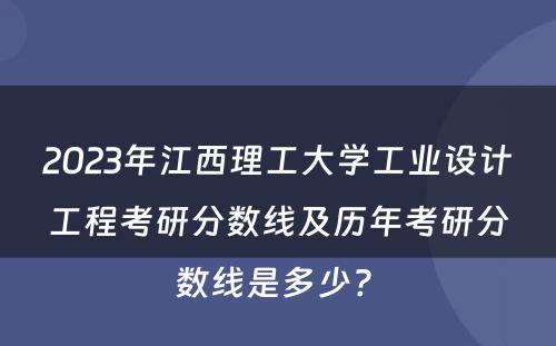 2023年江西理工大学工业设计工程考研分数线及历年考研分数线是多少? 