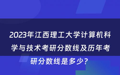 2023年江西理工大学计算机科学与技术考研分数线及历年考研分数线是多少? 