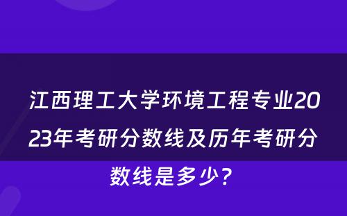 江西理工大学环境工程专业2023年考研分数线及历年考研分数线是多少? 
