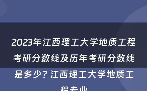 2023年江西理工大学地质工程考研分数线及历年考研分数线是多少? 江西理工大学地质工程专业