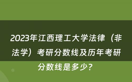 2023年江西理工大学法律（非法学）考研分数线及历年考研分数线是多少? 