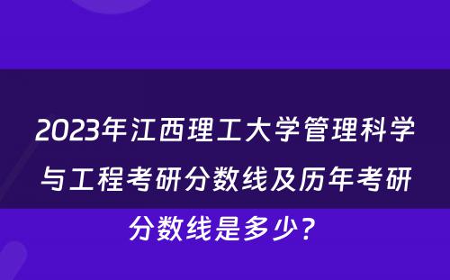 2023年江西理工大学管理科学与工程考研分数线及历年考研分数线是多少? 