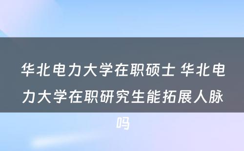 华北电力大学在职硕士 华北电力大学在职研究生能拓展人脉吗