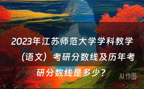 2023年江苏师范大学学科教学（语文）考研分数线及历年考研分数线是多少? 