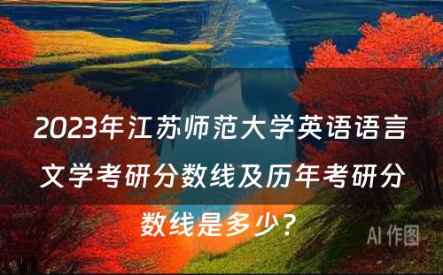2023年江苏师范大学英语语言文学考研分数线及历年考研分数线是多少? 