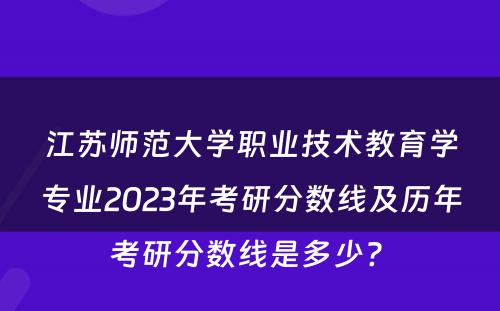 江苏师范大学职业技术教育学专业2023年考研分数线及历年考研分数线是多少? 