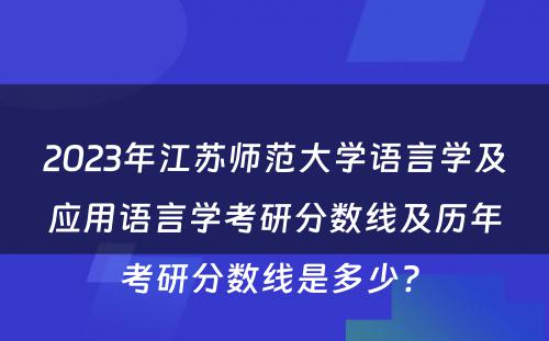 2023年江苏师范大学语言学及应用语言学考研分数线及历年考研分数线是多少? 