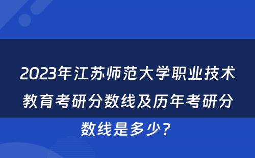 2023年江苏师范大学职业技术教育考研分数线及历年考研分数线是多少? 