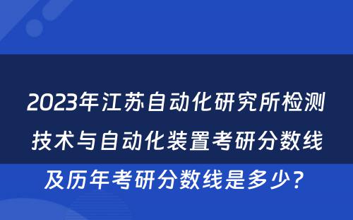 2023年江苏自动化研究所检测技术与自动化装置考研分数线及历年考研分数线是多少? 