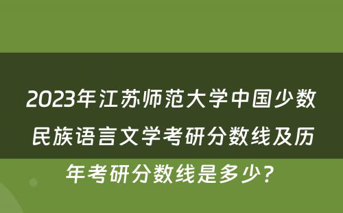 2023年江苏师范大学中国少数民族语言文学考研分数线及历年考研分数线是多少? 
