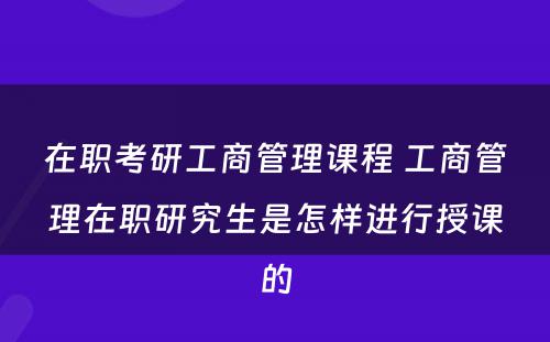 在职考研工商管理课程 工商管理在职研究生是怎样进行授课的