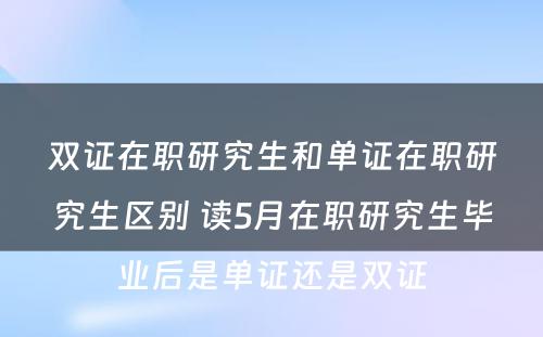 双证在职研究生和单证在职研究生区别 读5月在职研究生毕业后是单证还是双证