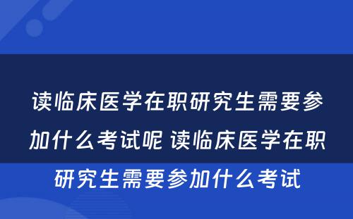 读临床医学在职研究生需要参加什么考试呢 读临床医学在职研究生需要参加什么考试