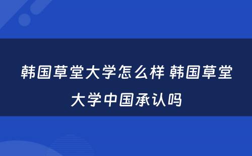 韩国草堂大学怎么样 韩国草堂大学中国承认吗