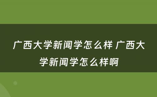 广西大学新闻学怎么样 广西大学新闻学怎么样啊