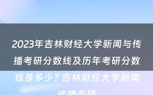 2023年吉林财经大学新闻与传播考研分数线及历年考研分数线是多少? 吉林财经大学新闻传播专硕