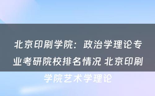 北京印刷学院：政治学理论专业考研院校排名情况 北京印刷学院艺术学理论