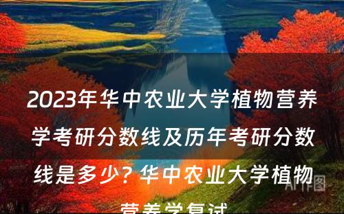 2023年华中农业大学植物营养学考研分数线及历年考研分数线是多少? 华中农业大学植物营养学复试