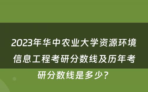 2023年华中农业大学资源环境信息工程考研分数线及历年考研分数线是多少? 