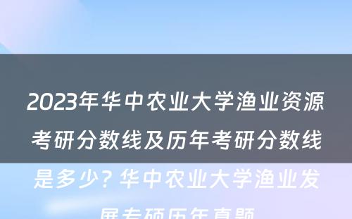 2023年华中农业大学渔业资源考研分数线及历年考研分数线是多少? 华中农业大学渔业发展专硕历年真题