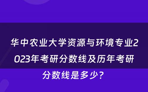 华中农业大学资源与环境专业2023年考研分数线及历年考研分数线是多少? 
