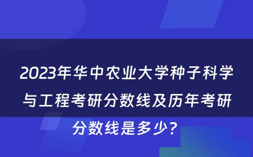 2023年华中农业大学种子科学与工程考研分数线及历年考研分数线是多少? 