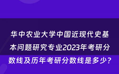 华中农业大学中国近现代史基本问题研究专业2023年考研分数线及历年考研分数线是多少? 
