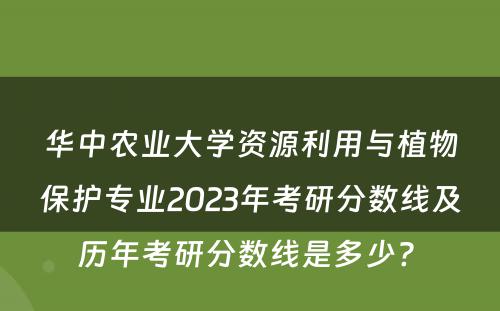 华中农业大学资源利用与植物保护专业2023年考研分数线及历年考研分数线是多少? 