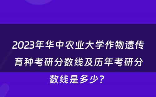 2023年华中农业大学作物遗传育种考研分数线及历年考研分数线是多少? 