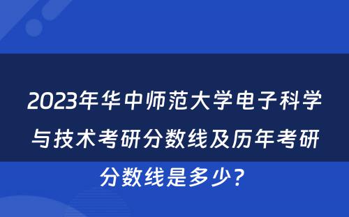 2023年华中师范大学电子科学与技术考研分数线及历年考研分数线是多少? 