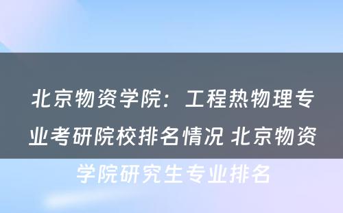北京物资学院：工程热物理专业考研院校排名情况 北京物资学院研究生专业排名
